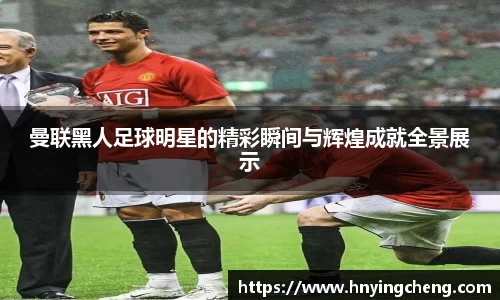 曼联黑人足球明星的精彩瞬间与辉煌成就全景展示
