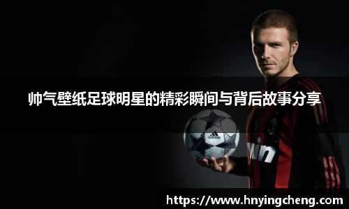 帅气壁纸足球明星的精彩瞬间与背后故事分享
